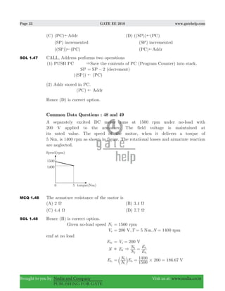 Page 33 GATE EE 2010 www.gatehelp.com
Brought to you by: Nodia and Company Visit us at: www.nodia.co.in
PUBLISHING FOR GATE
(C) (PC)!Addr (D) ((SP))!(PC)
(SP) incremented (SP) incremented
((SP))!(PC) (PC)!Addr
SOL 1.47 CALL, Address performs two operations
(1) PUSH PC &Save the contents of PC (Program Counter) into stack.
SP 2SP= − (decrement)
(( ))SP ( )PC!
(2) Addr stored in PC.
( )PC Addr!
Hence (D) is correct option.
Common Data Questions : 48 and 49
A separately excited DC motor runs at 1500 rpm under no-load with
200 V applied to the armature. The field voltage is maintained at
its rated value. The speed of the motor, when it delivers a torque of
5 Nm, is 1400 rpm as shown in figure. The rotational losses and armature reaction
are neglected.
MCQ 1.48 The armature resistance of the motor is
(A) 2 Ω (B) 3.4 Ω
(C) 4.4 Ω (D) 7.7 Ω
SOL 1.48 Hence (B) is correct option.
Given no-load speed N1 1500= rpm
Va 200 T NV, 5 Nm, 1400 rpm= = =
emf at no load
Eb1 200V Va= =
N Eb
N
N
E
E
b
b
2
1
2
1
& =
Eb2
200 186.67
N
N E
1500
1400 V
1
2
b1 #= = =b l
 