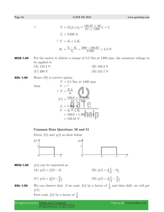 Page 34 GATE EE 2010 www.gatehelp.com
Brought to you by: Nodia and Company Visit us at: www.nodia.co.in
PUBLISHING FOR GATE
a T / . 5E I I
2 1400
186 67 60
b a a&
#
#ω
π
= =^ h
Ia 3.926 A=
aV E I Rb a a= +
Ra
.
. 3.4
I
V E
3 926
200 186 67
a
a b
Ω= − = − =
MCQ 1.49 For the motor to deliver a torque of 2.5 Nm at 1400 rpm, the armature voltage to
be applied is
(A) 125.5 V (B) 193.3 V
(C) 200 V (D) 241.7 V
SOL 1.49 Hence (B) is correct option.
T 2.5 Nm= at 1400 rpm
than V ?=
a T E Ib b
~
=
.2 5 . I
2 1400
186 6 60a
#
# #
π
=
Ia 1.963 A=
V E I Rb a a= +
. . .186 6 1 963 3 4#= +
193.34 V=
Common Data Questions: 50 and 51
Given ( )f t and ( )g t as show below
MCQ 1.50 ( )g t can be expressed as
(A) ( ) ( )g t f t2 3= − (B) ( )g t f t
2
3= −` j
(C) ( )g t f t2
2
3= −` j (D) ( )g t f t
2 2
3= −` j
SOL 1.50 We can observe that if we scale ( )f t by a factor of
2
1 and then shift, we will get
( )g t .
First scale ( )f t by a factor of
2
1
 