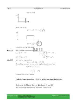 Page 35 GATE EE 2010 www.gatehelp.com
Brought to you by: Nodia and Company Visit us at: www.nodia.co.in
PUBLISHING FOR GATE
( )g t1 ( /2)f t=
Shift ( )g t1 by 3
( )g t ( )g t f t3
2
3
1= − = −
` j
( )g t f t
2 2
3= −` j
Hence option (D) is correct.
MCQ 1.51 The Laplace transform of ( )g t is
(A) ( )
s
e e1 s s3 5
− (B) ( )
s
e e1 s s5 3
−- -
(C) (1 )
s
e e
s
s
3
2
−
-
-
(D) ( )
s
e e1 s s5 3
−
SOL 1.51 ( )g t can be expressed as
( )g t ( 3) ( 5)u t u t= − − −
By shifting property we can write Laplace transform of ( )g t
( )G s
s
e
s
e1 1s s3 5
= −- -
(1 )
s
e e
s
s
3
2
= −
-
-
Hence (C) is correct option.
Linked Answer Questions : Q.52 to Q.55 Carry two Marks Each
Statement for Linked Answer Questions: 52 and 53
The following Karnaugh map represents a function F .
 