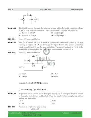 Page 38 GATE EE 2010 www.gatehelp.com
Brought to you by: Nodia and Company Visit us at: www.nodia.co.in
PUBLISHING FOR GATE
MCQ 1.54 The initial current through the inductor is zero, while the initial capacitor voltage
is 100 V. The switch is closed at t 0= . The current i through the circuit is:
(A) 5 (5 10 )cos At3
# (B) 5sin At104
^ h
(C) 10cos At5 103
#^ h (D) 10sin At104
^ h
SOL 1.54 Hence ( ) is correct Option
MCQ 1.55 The L C− circuit of Q.54 is used to commutate a thyristor, which is initially
carrying a current of 5 A as shown in the figure below. The values and initial
conditions of L and C are the same as in Q54. The switch is closed at t 0= . If the
forward drop is negligible, the time taken for the device to turn off is
SOL 1.55 Hence ( ) is correct Option
(A) 52 sμ (B) 156 sμ
(C) 312 sμ (D) 26 sμ
General Aptitude (GA) Questions
Q.56 - 60 Carry One Mark Each
MCQ 1.56 25 persons are in a room. 15 of them play hockey, 17 of them play football and 10
of them play both hockey and football. Then the number of persons playing neither
hockey nor football is
(A) 2 (B) 17
(C) 13 (D) 3
SOL 1.56 Number of people who play hockey
( )n A 15=
 