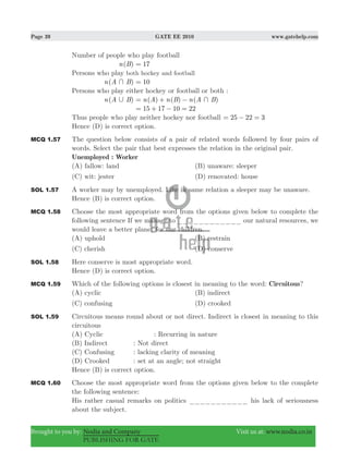 Page 39 GATE EE 2010 www.gatehelp.com
Brought to you by: Nodia and Company Visit us at: www.nodia.co.in
PUBLISHING FOR GATE
Number of people who play football
( )n B 17=
Persons who play both hockey and football
( )n A B+ 10=
Persons who play either hockey or football or both :
( )n A B, ( ) ( ) ( )n A n B n A B+= + −
15 17 10 22= + − =
Thus people who play neither hockey nor football 25 22 3= − =
Hence (D) is correct option.
MCQ 1.57 The question below consists of a pair of related words followed by four pairs of
words. Select the pair that best expresses the relation in the original pair.
Unemployed : Worker
(A) fallow: land (B) unaware: sleeper
(C) wit: jester (D) renovated: house
SOL 1.57 A worker may by unemployed. Like in same relation a sleeper may be unaware.
Hence (B) is correct option.
MCQ 1.58 Choose the most appropriate word from the options given below to complete the
following sentence If we manage to ____________ our natural resources, we
would leave a better planet for our children.
(A) uphold (B) restrain
(C) cherish (D) conserve
SOL 1.58 Here conserve is most appropriate word.
Hence (D) is correct option.
MCQ 1.59 Which of the following options is closest in meaning to the word: Circuitous?
(A) cyclic (B) indirect
(C) confusing (D) crooked
SOL 1.59 Circuitous means round about or not direct. Indirect is closest in meaning to this
circuitous
(A) Cyclic : Recurring in nature
(B) Indirect : Not direct
(C) Confusing : lacking clarity of meaning
(D) Crooked : set at an angle; not straight
Hence (B) is correct option.
MCQ 1.60 Choose the most appropriate word from the options given below to the complete
the following sentence:
His rather casual remarks on politics ___________ his lack of seriousness
about the subject.
 