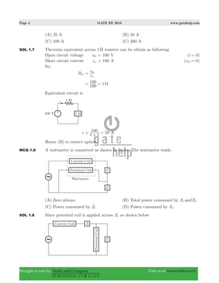 Page 4 GATE EE 2010 www.gatehelp.com
Brought to you by: Nodia and Company Visit us at: www.nodia.co.in
PUBLISHING FOR GATE
(A) 25 A (B) 50 A
(C) 100 A (C) 200 A
SOL 1.7 Thevenin equivalent across 1 X resistor can be obtain as following
Open circuit voltage vth 100= V ( 0)i =
Short circuit current isc 100= A ( 0vth = )
So,
Rth
i
v
sc
th
=
1
100
100 Ω= =
Equivalent circuit is
i 50
1 1
100=
+
= A
Hence (B) is correct option.
MCQ 1.8 A wattmeter is connected as shown in figure. The wattmeter reads.
(A) Zero always (B) Total power consumed by Z and Z1 2
(C) Power consumed by Z1 (D) Power consumed by Z2
SOL 1.8 Since potential coil is applied across Z2 as shown below
 