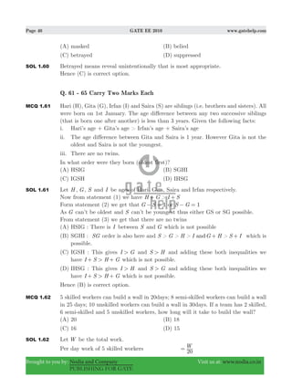 Page 40 GATE EE 2010 www.gatehelp.com
Brought to you by: Nodia and Company Visit us at: www.nodia.co.in
PUBLISHING FOR GATE
(A) masked (B) belied
(C) betrayed (D) suppressed
SOL 1.60 Betrayed means reveal unintentionally that is most appropriate.
Hence (C) is correct option.
Q. 61 - 65 Carry Two Marks Each
MCQ 1.61 Hari (H), Gita (G), Irfan (I) and Saira (S) are siblings (i.e. brothers and sisters). All
were born on 1st January. The age difference between any two successive siblings
(that is born one after another) is less than 3 years. Given the following facts:
i. Hari’s age + Gita’s age > Irfan’s age + Saira’s age
ii. The age difference between Gita and Saira is 1 year. However Gita is not the
oldest and Saira is not the youngest.
iii. There are no twins.
In what order were they born (oldest first)?
(A) HSIG (B) SGHI
(C) IGSH (D) IHSG
SOL 1.61 Let H , G, S and I be ages of Hari, Gita, Saira and Irfan respectively.
Now from statement (1) we have H G > I S+ +
Form statement (2) we get that G S 1− = or S G 1− =
As G can’t be oldest and S can’t be youngest thus either GS or SG possible.
From statement (3) we get that there are no twins
(A) HSIG : There is I between S and G which is not possible
(B) SGHI : SG order is also here and S > G > H > I G H > S Iand + + which is
possible.
(C) IGSH : This gives I G> and S H> and adding these both inequalities we
have I S H G>+ + which is not possible.
(D) IHSG : This gives I H> and S G> and adding these both inequalities we
have I S H G>+ + which is not possible.
Hence (B) is correct option.
MCQ 1.62 5 skilled workers can build a wall in 20days; 8 semi-skilled workers can build a wall
in 25 days; 10 unskilled workers can build a wall in 30days. If a team has 2 skilled,
6 semi-skilled and 5 unskilled workers, how long will it take to build the wall?
(A) 20 (B) 18
(C) 16 (D) 15
SOL 1.62 Let W be the total work.
Per day work of 5 skilled workers W
20
=
 