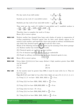 Page 41 GATE EE 2010 www.gatehelp.com
Brought to you by: Nodia and Company Visit us at: www.nodia.co.in
PUBLISHING FOR GATE
Per day work of one skill worker W W
5 20 100#
= =
Similarly per day work of 1 semi-skilled workers
W W
8 25 200#
= =
Similarly per day work of one semi-skill worker W W
10 30 300#
= =
Thus total per day work of 2 skilled, 6 semi-skilled and 5 unskilled workers is
2 6 5 12 18 10W W W W W W W
100 200 300 600 15
= + + = + + =
Therefore time to complete the work is 15 days.
Hence (D) is correct option.
MCQ 1.63 Modern warfare has changed from large scale clashes of armies to suppression of
civilian populations. Chemical agents that do their work silently appear to be
suited to such warfare; and regretfully, there exist people in military establishments
who think that chemical agents are useful tools for their cause.
Which of the following statements best sums up the meaning of the above passage:
(A) Modern warfare has resulted in civil strife.
(B) Chemical agents are useful in modern warfare.
(C) Use of chemical agents in warfare would be undesirable
(D) People in military establishments like to use chemical agents in war.
SOL 1.63 Hence (D) is correct option.
MCQ 1.64 Given digits 2,2,3,3,4,4,4,4 how many distinct 4 digit numbers greater than 3000
can be formed?
(A) 50 (B) 51
(C) 52 (D) 54
SOL 1.64 As the number must be greater than 3000, it must be start with 3 or 4. Thus we
have two case:
Case (1) If left most digit is 3 an other three digits are any of 2, 2, 3, 3, 4, 4, 4, 4.
(1) Using 2, 2, 3 we have 3223, 3232, 3322 i.e.
!
! 3
2
3 = no.
(2) Using 2,2,4 we have 3224, 3242, 3422 i.e.
!
! 3
2
3 = no.
(3) Using 2,3,3 we have 233, 323, 3323 3 3 i.e.
!
! 3
2
3 = no.
(4) Using 2,3,4 we have !3 6= no.
(5) Using 2,4,4 we have 244, 424, 4423 3 3 i.e.
!
! 3
2
3 = no.
(6) Using 3,3,4 we have 334, 343, 4333 3 3 i.e.
!
! 3
2
3 = no.
 