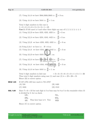 Page 42 GATE EE 2010 www.gatehelp.com
Brought to you by: Nodia and Company Visit us at: www.nodia.co.in
PUBLISHING FOR GATE
(7) Using 3,4,4 we have 344, 434, 4433 3 3 i.e.
!
! 3
2
3 = no.
(8) Using 4,4,4 we have 3444 i.e.
!
!
3
3 1= no.
Total 4 digit numbers in this case is
1 3 3 3 6 3 3 3 1 25+ + + + + + + + =
Case 2 : If left most is 4 and other three digits are any of 2, 2, 3, 3, 3, 4, 4, 4.
(1) Using 2,2,3 we have 4223, 4232, 4322 i.e. .
!
! 3
2
3 = no
(2) Using 2,2,4 we have 4224, 4242, 4422 i.e. .
!
! 3
2
3 = no
(3) Using 2,3,3 we have 4233, 4323, 4332 i.e. .
!
! 3
2
3 = no
(4) Using 2,3,4 we have i.e. . !3 6= no
(5) Using 2,4,4 we have 4244, 4424, 4442 i.e. .
!
! 3
2
3 = no
(6) Using 3,3,3 we have 4333 i.e
!
!
3
3 1= . no.
(7) Using 3,3,4 we have 4334, 4343, 4433 i.e. .
!
! 3
2
3 = no
(8) Using 3,4,4 we have 4344, 4434, 4443 i.e. .
!
! 3
2
3 = no
(9) Using 4,4,4 we have 4444 i.e.
!
!
3
3 1= . no
Total 4 digit numbers in 2nd case 3 3 3 6 3 3 1 3 1 26= + + + + + + + + =
Thus total 4 digit numbers using case (1) and case (2) is 25 26 51= + =
Hence (B) is correct option
MCQ 1.65 If 137+276=435 how much is 731+672?
(A) 534 (B) 1403
(C) 1623 (D) 1513
SOL 1.65 Since 7 6 13+ = but unit digit is 5 so base may be 8 as 5 is the remainder when 13
is divided by 8. Let us check.
137
276
435
8
8
731
672
1623
8
8
Thus here base is 8. Now
Hence (C) is correct option.
 