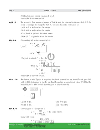 Page 5 GATE EE 2010 www.gatehelp.com
Brought to you by: Nodia and Company Visit us at: www.nodia.co.in
PUBLISHING FOR GATE
Wattmeter read power consumed by Z2
Hence (D) is correct option.
MCQ 1.9 An ammeter has a current range of 0-5 A, and its internal resistance is 0.2 Ω. In
order to change the range to 0-25 A, we need to add a resistance of
(A) 0.8 Ω in series with the meter
(B) 1.0 Ω in series with the meter
(C) 0.04 Ω in parallel with the meter
(D) 0.05 Ω in parallel with the meter
SOL 1.9 Given that full scale current is 5 A
Current in shunt Il I IR fs= −
25 5= −
20= A
R20 sh# .5 0 2#=
Rsh
20
1=
.05 Ω=
Hence (D) is correct option.
MCQ 1.10 As shown in the figure, a negative feedback system has an amplifier of gain 100
with %10! tolerance in the forward path, and an attenuator of value 9/100 in the
feedback path. The overall system gain is approximately :
(A) %10 1! (B) %10 2!
(C) %10 5! (D) %10 10!
SOL 1.10 Overall gain of the system is
g 10
1 100
100
9
100=
+
=
b l
(zero error)
Gain with error
g
( %)
%
1 100 10
100
9
100 10=
+ +
+
b l
 