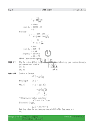 Page 6 GATE EE 2010 www.gatehelp.com
Brought to you by: Nodia and Company Visit us at: www.nodia.co.in
PUBLISHING FOR GATE
110 91
100
110
#
=
+
.10 091=
error g3 .10 091 10= −
.0 1-
Similarly
g
( %)
%
1 100 10
100
9
100 10=
+ −
−
1 90
100
9
90
#
=
+
.9 89=
error g3 .9 89 10= −
.0 1-−
So gain g 10 .0 1!=
%10 1!=
Hence (A) is correct option.
MCQ 1.11 For the system /( )s2 1+ , the approximate time taken for a step response to reach
98% of the final value is
(A) 1 s (B) 2 s
(C) 4 s (D) 8 s
SOL 1.11 System is given as
( )H s
( )s 1
2=
+
Step input ( )R s
s
1=
Output ( )Y s ( ) ( )H s R s=
( )
1
s s1
2=
+ b l
( )s s
2
1
2= −
+
Taking inverse laplace transform
( )y t ( ) ( )e u t2 2 t
= − −
Final value of ( )y t ,
( )y tss ( )limy t 2
t
= =
" 3
Let time taken for step response to reach 98% of its final value is ts .
So,
 