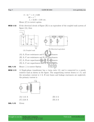 Page 7 GATE EE 2010 www.gatehelp.com
Brought to you by: Nodia and Company Visit us at: www.nodia.co.in
PUBLISHING FOR GATE
2 2e ts
− −
.2 0 98#=
.02 e ts
= −
ts ln50= .3 91= sec.
Hence (C) is correct option.
MCQ 1.12 If the electrical circuit of figure (B) is an equivalent of the coupled tank system of
figure (A), then
(A) A, B are resistances and C, D capacitances
(B) A, C are resistances and B, D capacitances
(C) A, B are capacitances and C, D resistances
(D) A, C are capacitances and B, D resistances
SOL 1.12 Hence ( ) is correct Option
MCQ 1.13 A Single-phase transformer has a turns ratio 1:2, and is connected to a purely
resistive load as shown in the figure. The magnetizing current drawn is 1 A, and
the secondary current is 1 A. If core losses and leakage reactances are neglected,
the primary current is
(A) 1.41 A (B) 2 A
(C) 2.24 A (D) 3 A
SOL 1.13 Given
 