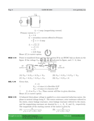 Page 8 GATE EE 2010 www.gatehelp.com
Brought to you by: Nodia and Company Visit us at: www.nodia.co.in
PUBLISHING FOR GATE
I0 1 amp= (magnetizing current)
Primary current IP ?=
I2 1 A=
I2l secondary current reffered to Primary=
1 2
1
2 amp#= =
IP i i0
2
2
2
= +
1 4= +
5=
2.24 Amp=
Hence (C) is correct option.
MCQ 1.14 Power is transferred from system A to system B by an HVDC link as shown in the
figure. If the voltage VAB and VCD are as indicated in figure, and I 02 , then
(A) 0, 0,V V V V< >AB CD AB CD1 (B) 0, 0,V V V VAB CD AB CD2 2 1
(C) 0, 0,V V V V>AB CD AB CD2 2 (D) 0, 0V V <AB CD2
SOL 1.14 Given that,
I 0>
a VAB 0> since it is Rectifier O/P
VCD 0> since it is Inverter I/P
a I 0> so VAB V> CD , Than current will flow in given direction.
Hence (C) is correct option.
MCQ 1.15 A balanced three-phase voltage is applied to a star-connected induction motor, the
phase to neutral voltage being V . The stator resistance, rotor resistance referred to
the stator, stator leakage reactance, rotor leakage reactance referred to the stator,
and the magnetizing reactance are denoted by rs , rr , Xs , Xr and Xm , respectively.
The magnitude of the starting current of the motor is given by
(A)
( ) ( )r r X X
V
s r s r
s
2 2
+ + +
(B)
( )r X X
V
s s m
s
2 2
+ +
 