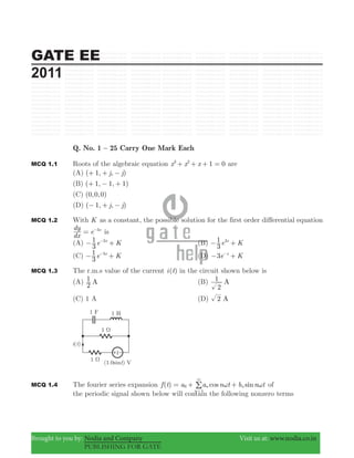 GATE EE
2011
Brought to you by: Nodia and Company Visit us at: www.nodia.co.in
PUBLISHING FOR GATE
Q. No. 1 – 25 Carry One Mark Each
MCQ 1.1 Roots of the algebraic equation x x x 1 03 2
+ + + = are
(A) ( , , )j j1+ + −
(B) ( , , )1 1 1+ − +
(C) ( , , )0 0 0
(D) ( , , )j j1− + −
MCQ 1.2 With K as a constant, the possible solution for the first order differential equation
dx
dy
e x3
= −
is
(A) e K
3
1 x3
− +−
(B) e K
3
1 x3
− +
(C) e K
3
1 x3
− +−
(D) e K3 x
− +−
MCQ 1.3 The r.m.s value of the current ( )i t in the circuit shown below is
(A) A
2
1 (B) A
2
1
(C) 1 A (D) A2
MCQ 1.4 The fourier series expansion ( ) cos sinf t a a n t b n tn
n
n0
1
ω ω= + +
3
=
/ of
the periodic signal shown below will contain the following nonzero terms
 