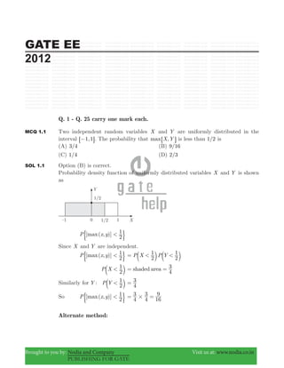 GATE EE
2012
Brought to you by: Nodia and Company Visit us at: www.nodia.co.in
PUBLISHING FOR GATE
Q. 1 - Q. 25 carry one mark each.
MCQ 1.1 Two independent random variables X and Y are uniformly distributed in the
interval ,1 1−6 @. The probability that ,max X Y6 @ is less than /1 2 is
(A) /3 4 (B) /9 16
(C) /1 4 (D) /2 3
SOL 1.1 Option (B) is correct.
Probability density function of uniformly distributed variables X and Y is shown
as
[ ( , )]maxP x y
2
1<& 0
Since X and Y are independent.
[ ( , )]maxP x y
2
1<& 0 P X P Y
2
1
2
1< <= b bl l
P X
2
1<b l shaded area
4
3= =
Similarly for Y : P Y
2
1<b l 4
3=
So [ ( , )]maxP x y
2
1<& 0 4
3
4
3
16
9
#= =
Alternate method:
 