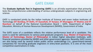 GATE EXAM
The Graduate Aptitude Test in Engineering (GATE) is an all-India examination that primarily
tests the comprehensive understanding of various undergraduate subjects in engineering and
science.
GATE is conducted jointly by the Indian Institute of Science and seven Indian Institutes of
Technology (IIT Bombay, IIT Delhi, IIT Guwahati, IIT Kanpur, IIT Kharagpur, IIT Madras and IIT
Roorkee) on behalf of the National Coordination Board – GATE, Department of Higher
Education, Ministry of Human Resources Development (MHRD), Government of India.
The GATE score of a candidate reflects the relative performance level of a candidate. The
score is used for admissions to various post-graduate programs (e.g. Master of Engineering,
Master of Technology, Doctor of Philosophy) in Indian higher education institutes, with
financial assistance provided by MHRD and other government agencies. Recently, GATE scores
are also being used by several Indian public sector undertakings (i.e., government-owned
companies) for recruiting graduate engineers in entry-level positions. It is one of the most
competitive examinations in India.
Video reference by - http://en.wikipedia.org/ and http://gate.iitk.ac.in/
 