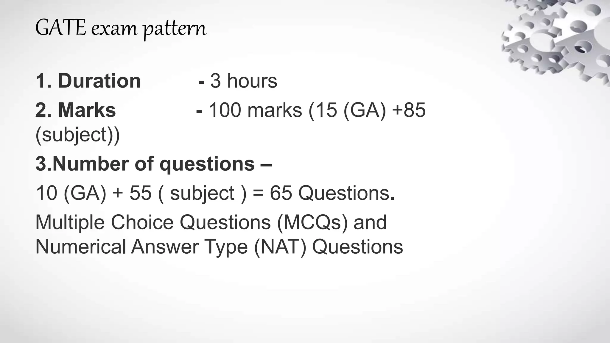 GATE exam pattern
1. Duration - 3 hours
2. Marks - 100 marks (15 (GA) +85
(subject))
3.Number of questions –
10 (GA) + 55 ( subject ) = 65 Questions.
Multiple Choice Questions (MCQs) and
Numerical Answer Type (NAT) Questions
 