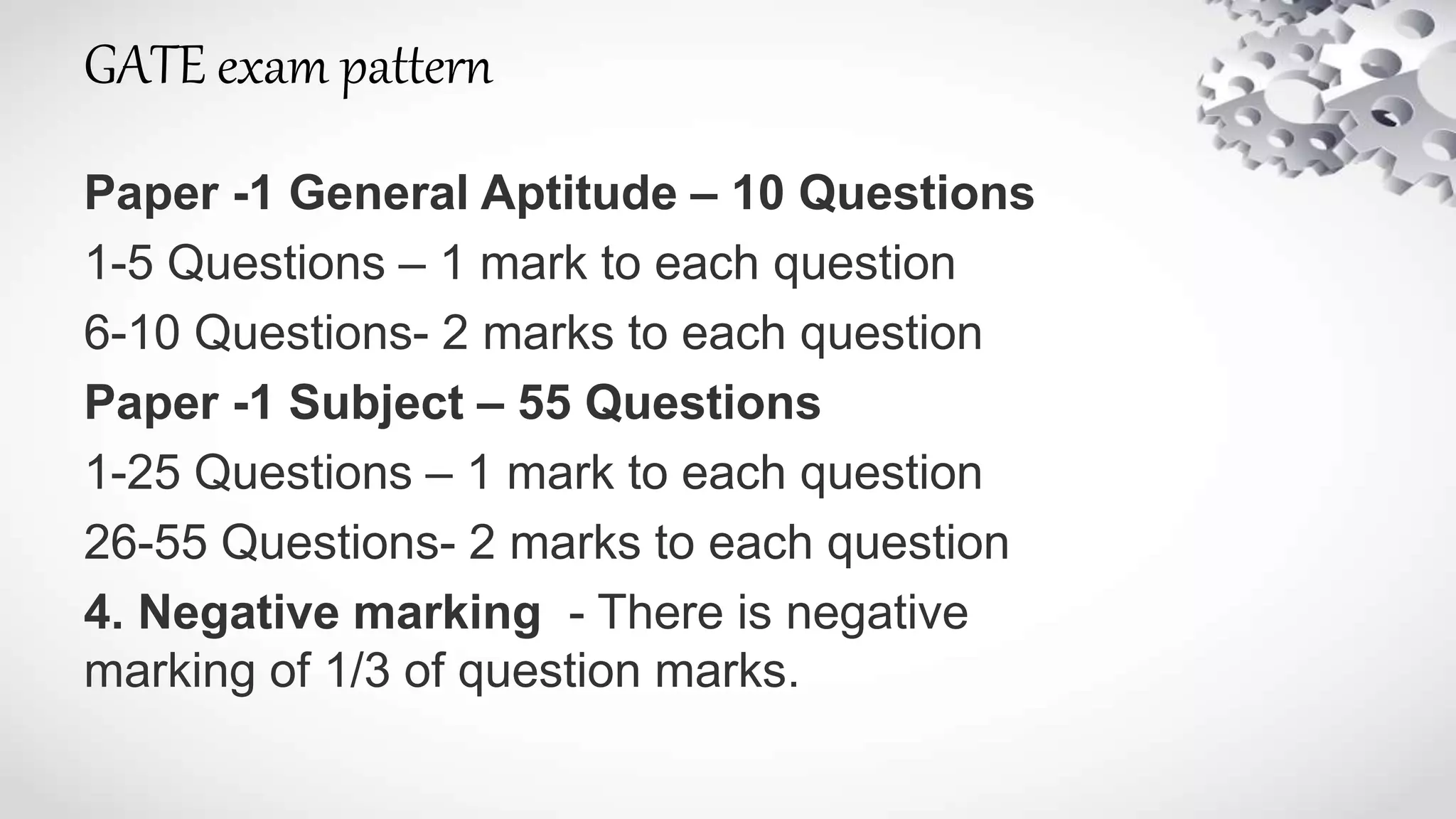 GATE exam pattern
Paper -1 General Aptitude – 10 Questions
1-5 Questions – 1 mark to each question
6-10 Questions- 2 marks to each question
Paper -1 Subject – 55 Questions
1-25 Questions – 1 mark to each question
26-55 Questions- 2 marks to each question
4. Negative marking - There is negative
marking of 1/3 of question marks.
 