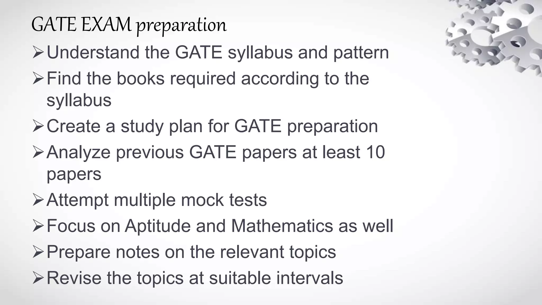 GATE EXAM preparation
Understand the GATE syllabus and pattern
Find the books required according to the
syllabus
Create a study plan for GATE preparation
Analyze previous GATE papers at least 10
papers
Attempt multiple mock tests
Focus on Aptitude and Mathematics as well
Prepare notes on the relevant topics
Revise the topics at suitable intervals
 