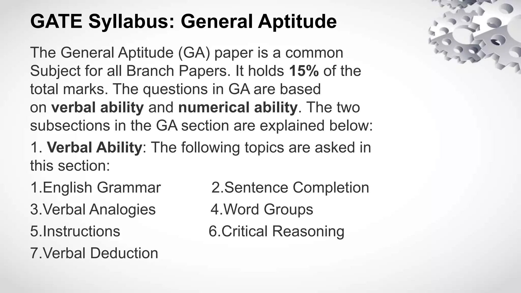 GATE Syllabus: General Aptitude
The General Aptitude (GA) paper is a common
Subject for all Branch Papers. It holds 15% of the
total marks. The questions in GA are based
on verbal ability and numerical ability. The two
subsections in the GA section are explained below:
1. Verbal Ability: The following topics are asked in
this section:
1.English Grammar 2.Sentence Completion
3.Verbal Analogies 4.Word Groups
5.Instructions 6.Critical Reasoning
7.Verbal Deduction
 