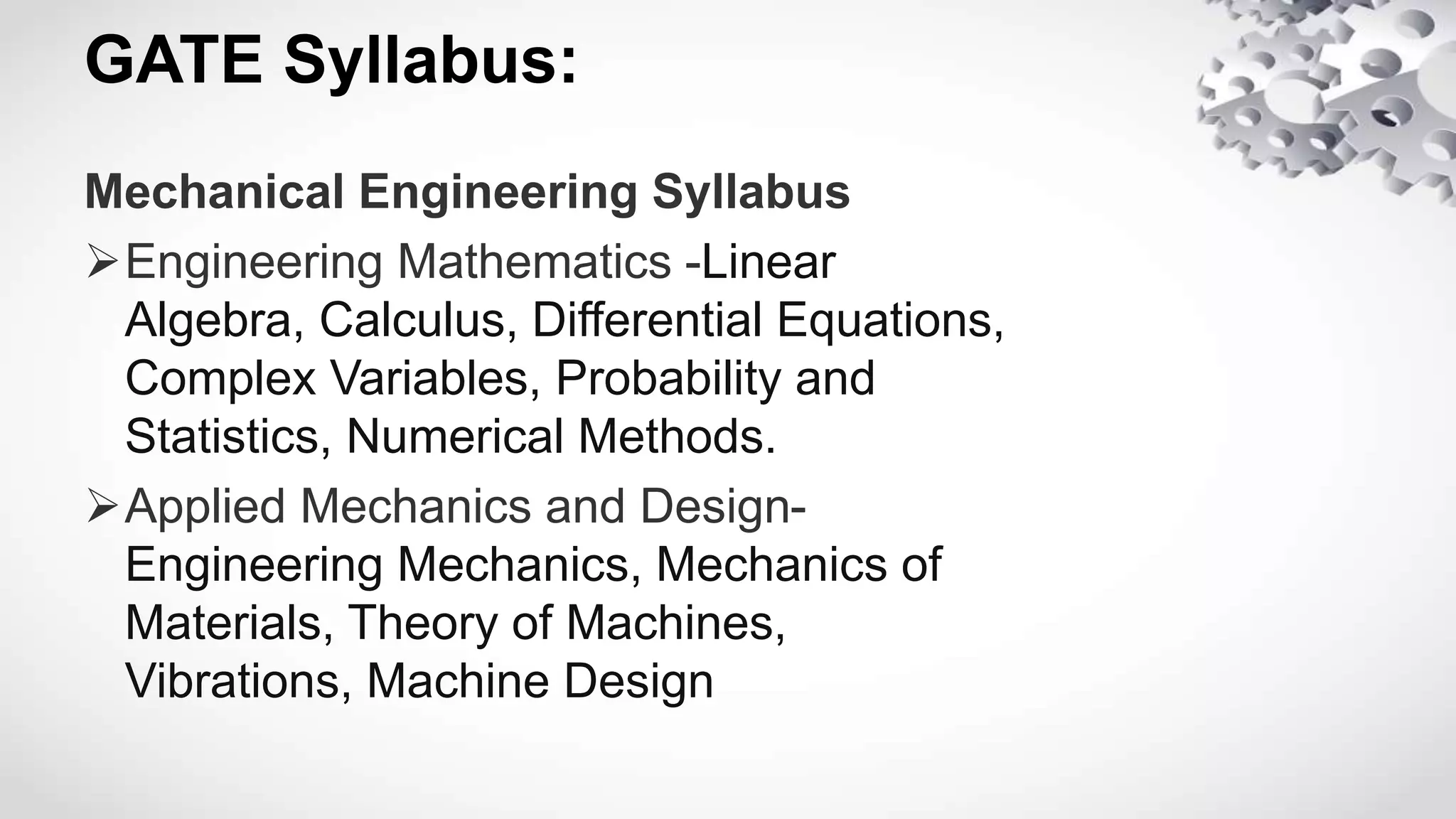 GATE Syllabus:
Mechanical Engineering Syllabus
Engineering Mathematics -Linear
Algebra, Calculus, Differential Equations,
Complex Variables, Probability and
Statistics, Numerical Methods.
Applied Mechanics and Design-
Engineering Mechanics, Mechanics of
Materials, Theory of Machines,
Vibrations, Machine Design
 