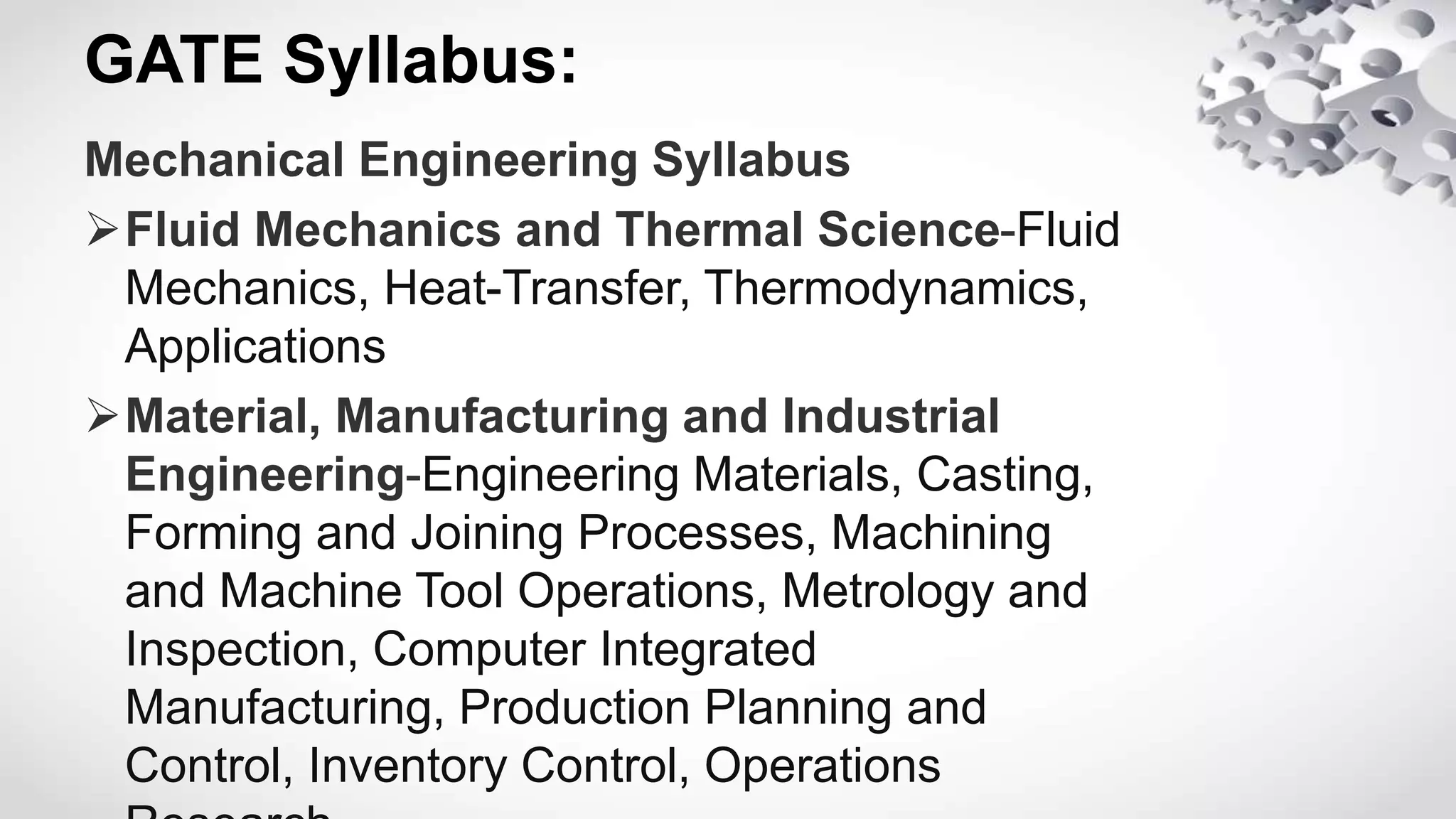 GATE Syllabus:
Mechanical Engineering Syllabus
Fluid Mechanics and Thermal Science-Fluid
Mechanics, Heat-Transfer, Thermodynamics,
Applications
Material, Manufacturing and Industrial
Engineering-Engineering Materials, Casting,
Forming and Joining Processes, Machining
and Machine Tool Operations, Metrology and
Inspection, Computer Integrated
Manufacturing, Production Planning and
Control, Inventory Control, Operations
 