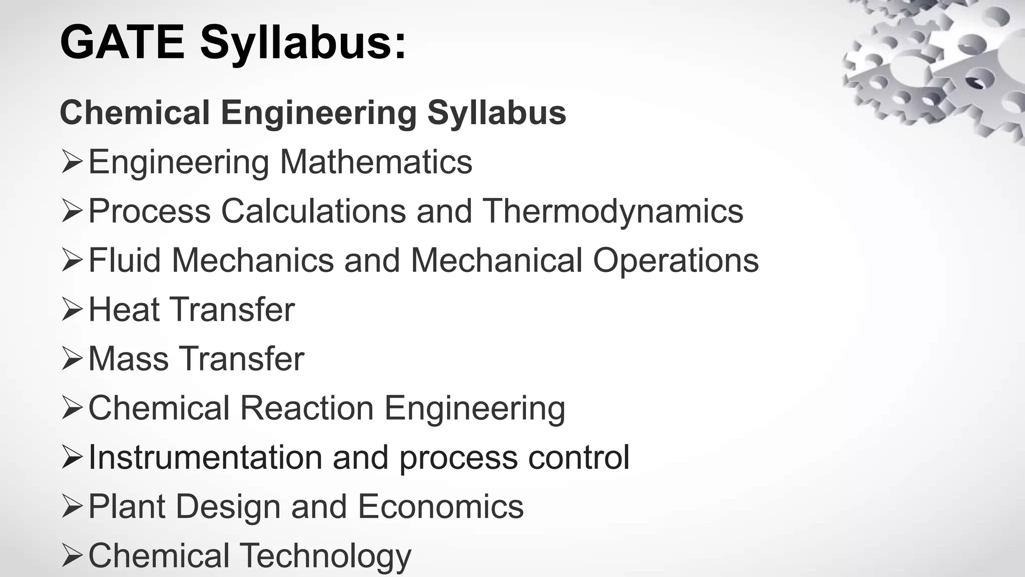 GATE Syllabus:
Chemical Engineering Syllabus
Engineering Mathematics
Process Calculations and Thermodynamics
Fluid Mechanics and Mechanical Operations
Heat Transfer
Mass Transfer
Chemical Reaction Engineering
Instrumentation and process control
Plant Design and Economics
Chemical Technology
 