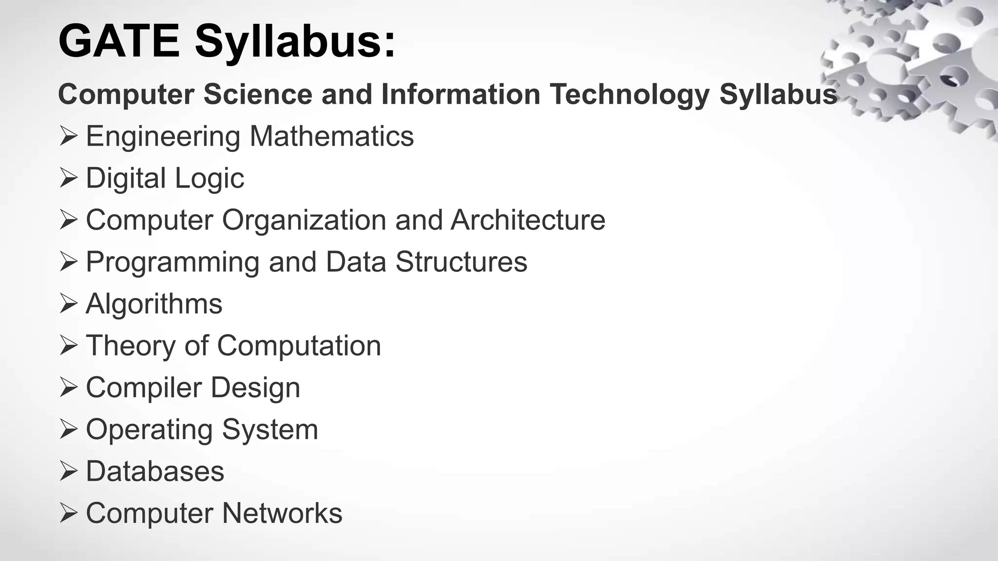 GATE Syllabus:
Computer Science and Information Technology Syllabus
 Engineering Mathematics
 Digital Logic
 Computer Organization and Architecture
 Programming and Data Structures
 Algorithms
 Theory of Computation
 Compiler Design
 Operating System
 Databases
 Computer Networks
 
