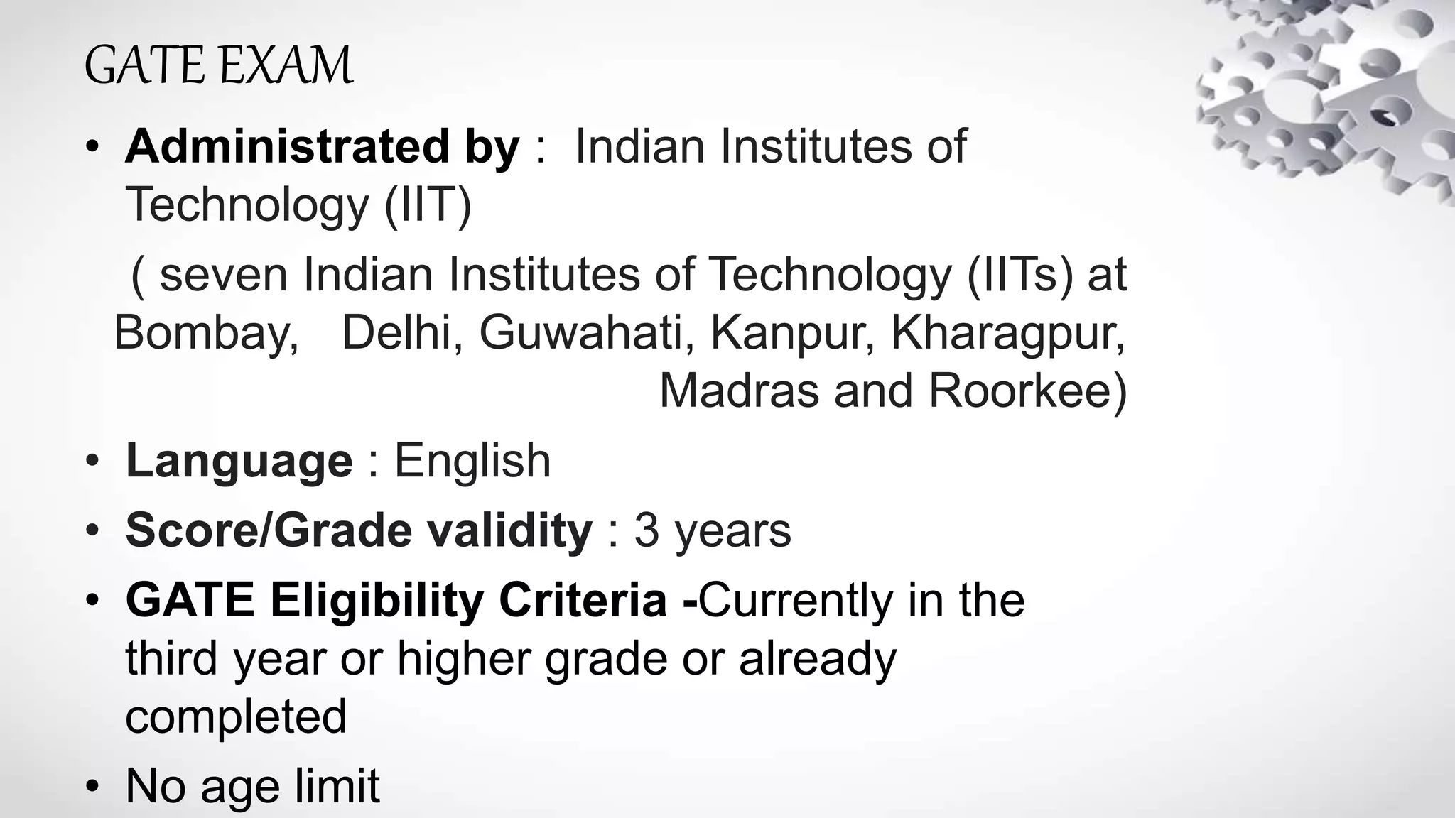 GATE EXAM
• Administrated by : Indian Institutes of
Technology (IIT)
( seven Indian Institutes of Technology (IITs) at
Bombay, Delhi, Guwahati, Kanpur, Kharagpur,
Madras and Roorkee)
• Language : English
• Score/Grade validity : 3 years
• GATE Eligibility Criteria -Currently in the
third year or higher grade or already
completed
• No age limit
 