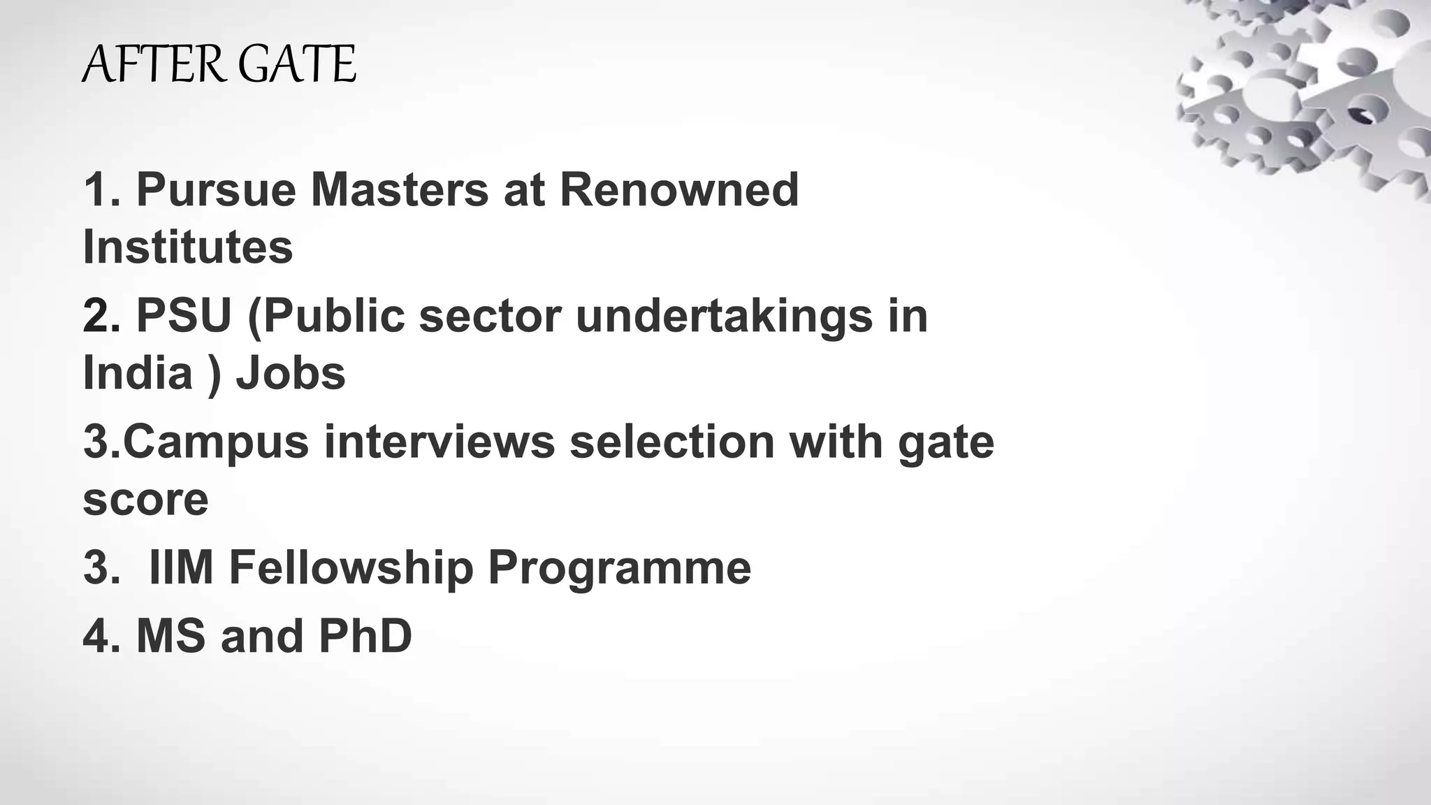 AFTER GATE
1. Pursue Masters at Renowned
Institutes
2. PSU (Public sector undertakings in
India ) Jobs
3.Campus interviews selection with gate
score
3. IIM Fellowship Programme
4. MS and PhD
 