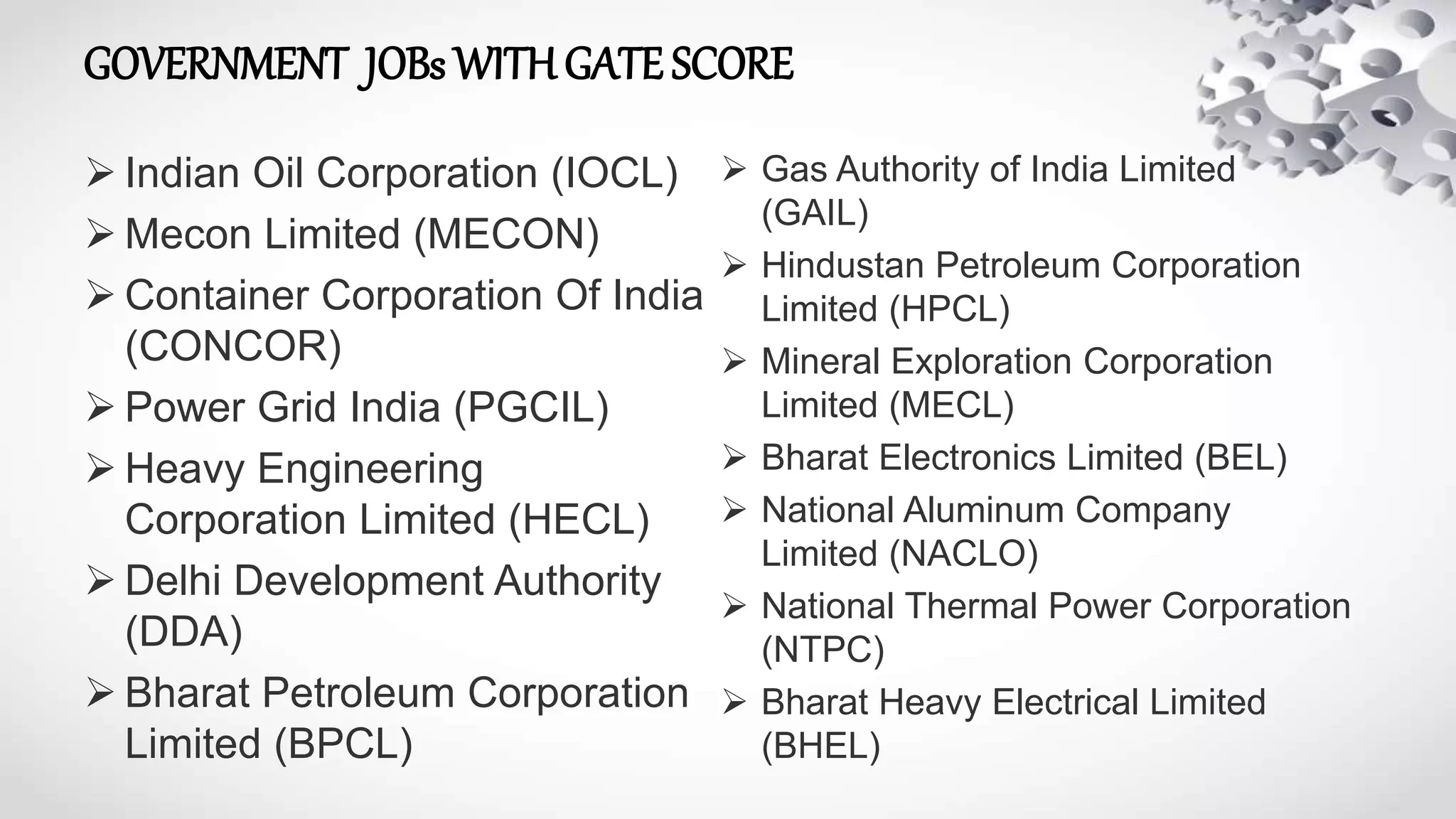 GOVERNMENT JOBs WITHGATE SCORE
 Indian Oil Corporation (IOCL)
 Mecon Limited (MECON)
 Container Corporation Of India
(CONCOR)
 Power Grid India (PGCIL)
 Heavy Engineering
Corporation Limited (HECL)
 Delhi Development Authority
(DDA)
 Bharat Petroleum Corporation
Limited (BPCL)
 Gas Authority of India Limited
(GAIL)
 Hindustan Petroleum Corporation
Limited (HPCL)
 Mineral Exploration Corporation
Limited (MECL)
 Bharat Electronics Limited (BEL)
 National Aluminum Company
Limited (NACLO)
 National Thermal Power Corporation
(NTPC)
 Bharat Heavy Electrical Limited
(BHEL)
 