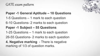 GATE exam pattern
Paper -1 General Aptitude – 10 Questions
1-5 Questions – 1 mark to each question
6-10 Questions- 2 marks to each question
Paper -1 Subject – 55 Questions
1-25 Questions – 1 mark to each question
26-55 Questions- 2 marks to each question
4. Negative marking - There is negative
marking of 1/3 of question marks.
 