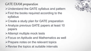 GATE EXAM preparation
Understand the GATE syllabus and pattern
Find the books required according to the
syllabus
Create a study plan for GATE preparation
Analyze previous GATE papers at least 10
papers
Attempt multiple mock tests
Focus on Aptitude and Mathematics as well
Prepare notes on the relevant topics
Revise the topics at suitable intervals
 