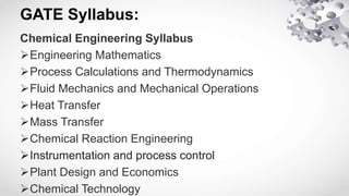 GATE Syllabus:
Chemical Engineering Syllabus
Engineering Mathematics
Process Calculations and Thermodynamics
Fluid Mechanics and Mechanical Operations
Heat Transfer
Mass Transfer
Chemical Reaction Engineering
Instrumentation and process control
Plant Design and Economics
Chemical Technology
 