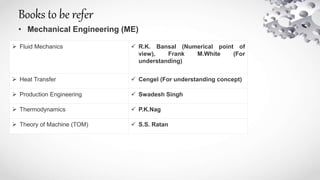 Books to be refer
• Mechanical Engineering (ME)
 Fluid Mechanics  R.K. Bansal (Numerical point of
view), Frank M.White (For
understanding)
 Heat Transfer  Cengel (For understanding concept)
 Production Engineering  Swadesh Singh
 Thermodynamics  P.K.Nag
 Theory of Machine (TOM)  S.S. Ratan
 