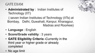 GATE EXAM
• Administrated by : Indian Institutes of
Technology (IIT)
( seven Indian Institutes of Technology (IITs) at
Bombay, Delhi, Guwahati, Kanpur, Kharagpur,
Madras and Roorkee)
• Language : English
• Score/Grade validity : 3 years
• GATE Eligibility Criteria -Currently in the
third year or higher grade or already
completed
• No age limit
 