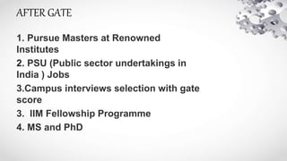 AFTER GATE
1. Pursue Masters at Renowned
Institutes
2. PSU (Public sector undertakings in
India ) Jobs
3.Campus interviews selection with gate
score
3. IIM Fellowship Programme
4. MS and PhD
 