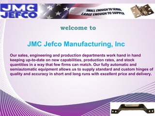 welcome to

JMC Jefco Manufacturing, Inc
Our sales, engineering and production departments work hand in hand
keeping up-to-date on new capabilities, production rates, and stock
quantities in a way that few firms can match. Our fully automatic and
semiautomatic equipment allows us to supply standard and custom hinges of
quality and accuracy in short and long runs with excellent price and delivery.

 