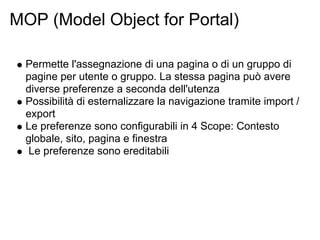 MOP (Model Object for Portal)

  Permette l'assegnazione di una pagina o di un gruppo di
  pagine per utente o gruppo. La stessa pagina può avere
  diverse preferenze a seconda dell'utenza
  Possibilità di esternalizzare la navigazione tramite import /
  export
  Le preferenze sono configurabili in 4 Scope: Contesto
  globale, sito, pagina e finestra
  Le preferenze sono ereditabili
 