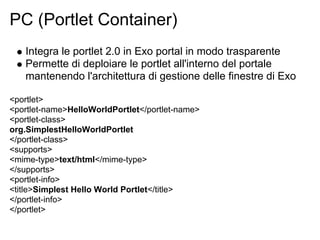 PC (Portlet Container)
   Integra le portlet 2.0 in Exo portal in modo trasparente
   Permette di deploiare le portlet all'interno del portale
   mantenendo l'architettura di gestione delle finestre di Exo

<portlet>
<portlet-name>HelloWorldPortlet</portlet-name>
<portlet-class>
org.SimplestHelloWorldPortlet
</portlet-class>
<supports>
<mime-type>text/html</mime-type>
</supports>
<portlet-info>
<title>Simplest Hello World Portlet</title>
</portlet-info>
</portlet>
 