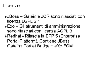 Licenze

 JBoss – Gatein e JCR sono rilasciati con
 licenza LGPL 2.1
 Exo – Gli strumenti di amministrazione
 sono rilasciati con licenza AGPL 3
 Redhat - Rilascia la EPP 5 (Enterprise
 Portal Platform). Contiene JBoss +
 Gatein+ Portlet Bridge + eXo ECM
 
