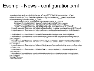 Esempi - News - configuration.xml
  <configuration xmlns:xsi="http://www.w3.org/2001/XMLSchema-instance" xsi:
  schemaLocation="http://www.exoplaform.org/xml/ns/kernel_1_0.xsd http://www.
  exoplaform.org/xml/ns/kernel_1_0.xsd"
      xmlns="http://www.exoplaform.org/xml/ns/kernel_1_0.xsd">
      <import>war:/conf/sample-portal/jcr/jcr-configuration.xml</import>
      <import>war:/conf/sample-portal/portal/portal-configuration.xml</import>
   <import>war:/conf/sample-portal/portal/application-registry-configuration.xml</import>
   <import>war:/conf/sample-portal/portal/resource-bundle-configuration.xml</import>

   <import>war:/conf/sample-portal/wcm/newsletter-configuration.xml</import>
   <import>war:/conf/sample-portal/wcm/deployment/acme-deployment-configuration.
  xml</import>
   <import>war:/conf/sample-portal/wcm/deployment/classic-deployment-configuration.
  xml</import>
   <import>war:/conf/sample-portal/wcm/deployment/template-deployment-configuration.
  xml</import>
   <import>war:/conf/sample-portal/wcm/taxonomy/acme-taxonomies-configuration.
  xml</import>
   <import>war:/conf/sample-portal/wcm/taxonomy/classic-taxonomies-configuration.
  xml</import>
  </configuration>
 