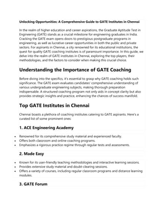 Unlocking Opportunities: A Comprehensive Guide to GATE Institutes in Chennai
In the realm of higher education and career aspirations, the Graduate Aptitude Test in
Engineering (GATE) stands as a crucial milestone for engineering graduates in India.
Cracking the GATE exam opens doors to prestigious postgraduate programs in
engineering, as well as lucrative career opportunities in both the public and private
sectors. For aspirants in Chennai, a city renowned for its educational institutions, the
quest for quality GATE coaching institutes is of paramount importance. In this guide, we
delve into the realm of GATE institutes in Chennai, exploring the top players, their
methodologies, and the factors to consider when making this crucial choice.
Understanding the Importance of GATE Coaching
Before diving into the specifics, it's essential to grasp why GATE coaching holds such
significance. The GATE exam evaluates candidates' comprehensive understanding of
various undergraduate engineering subjects, making thorough preparation
indispensable. A structured coaching program not only aids in concept clarity but also
provides strategic insights and practice, enhancing the chances of success manifold.
Top GATE Institutes in Chennai
Chennai boasts a plethora of coaching institutes catering to GATE aspirants. Here's a
curated list of some prominent ones:
1. ACE Engineering Academy
 Renowned for its comprehensive study material and experienced faculty.
 Offers both classroom and online coaching programs.
 Emphasizes a rigorous practice regime through regular tests and assessments.
2. Made Easy
 Known for its user-friendly teaching methodologies and interactive learning sessions.
 Provides extensive study material and doubt-clearing sessions.
 Offers a variety of courses, including regular classroom programs and distance learning
modules.
3. GATE Forum
 