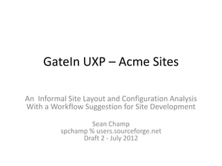 GateIn UXP – Acme Sites

An Informal Site Layout and Configuration Analysis
With a Workflow Suggestion for Site Development

                   Sean Champ
          spchamp % users.sourceforge.net
                Draft 2 - July 2012
 