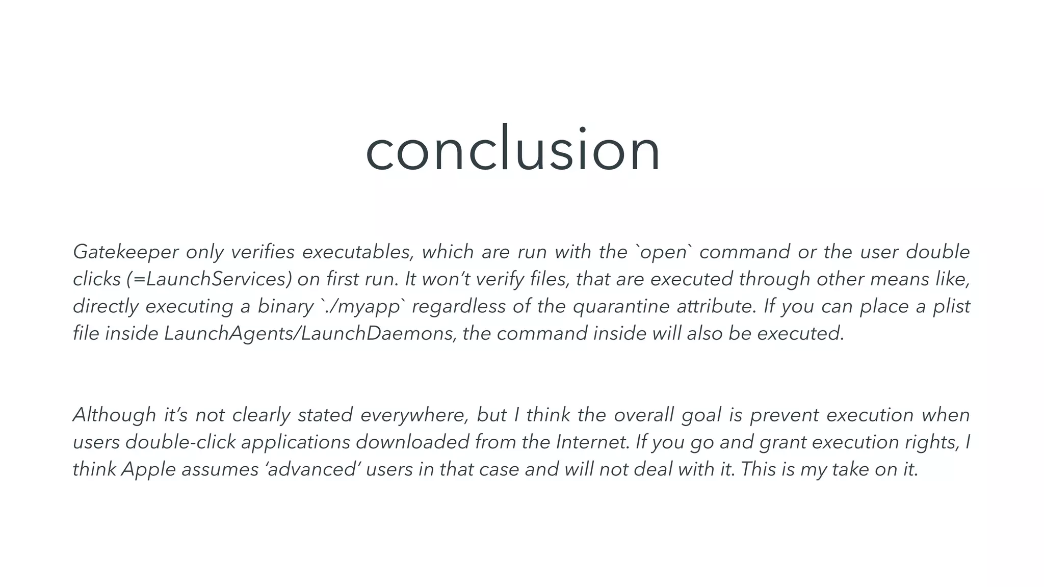 conclusion
Gatekeeper only veriﬁes executables, which are run with the `open` command or the user double
clicks (=LaunchServices) on ﬁrst run. It won’t verify ﬁles, that are executed through other means like,
directly executing a binary `./myapp` regardless of the quarantine attribute. If you can place a plist
ﬁle inside LaunchAgents/LaunchDaemons, the command inside will also be executed.
Although it’s not clearly stated everywhere, but I think the overall goal is prevent execution when
users double-click applications downloaded from the Internet. If you go and grant execution rights, I
think Apple assumes ‘advanced’ users in that case and will not deal with it. This is my take on it.
 