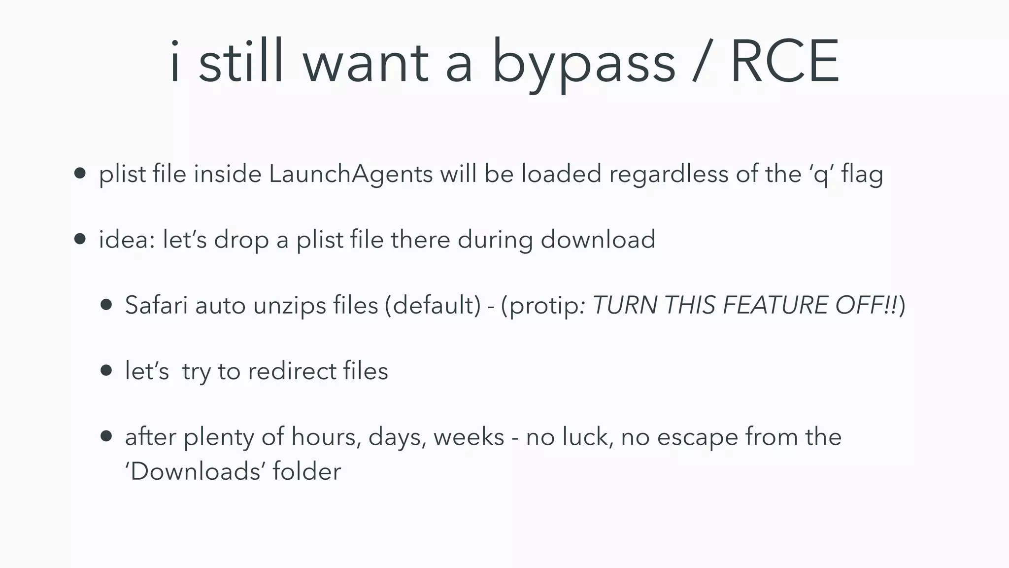 i still want a bypass / RCE
• plist ﬁle inside LaunchAgents will be loaded regardless of the ‘q’ ﬂag
• idea: let’s drop a plist ﬁle there during download
• Safari auto unzips ﬁles (default) - (protip: TURN THIS FEATURE OFF!!)
• let’s try to redirect ﬁles
• after plenty of hours, days, weeks - no luck, no escape from the
‘Downloads’ folder
 