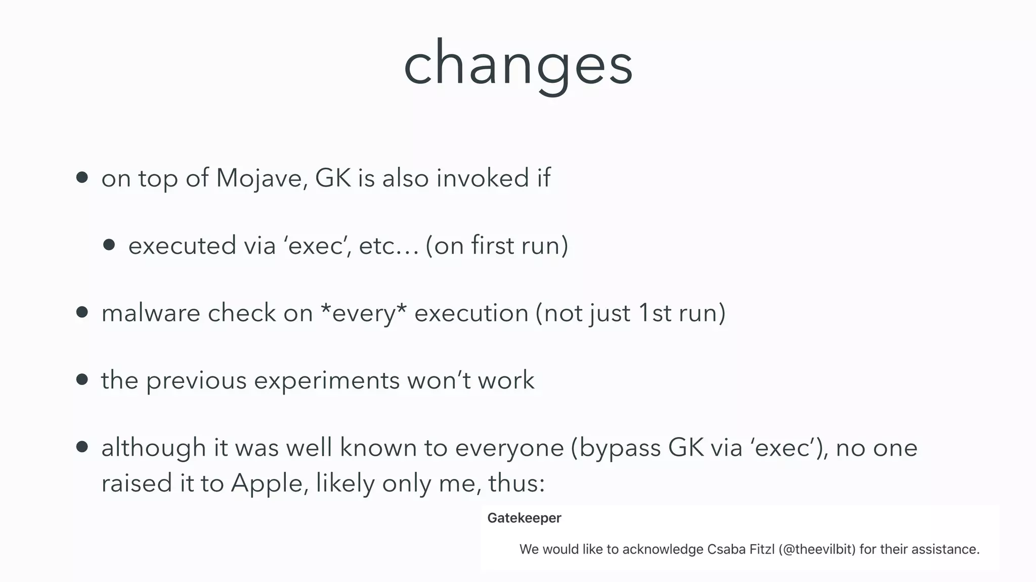 changes
• on top of Mojave, GK is also invoked if
• executed via ‘exec’, etc… (on ﬁrst run)
• malware check on *every* execution (not just 1st run)
• the previous experiments won’t work
• although it was well known to everyone (bypass GK via ‘exec’), no one
raised it to Apple, likely only me, thus:
 