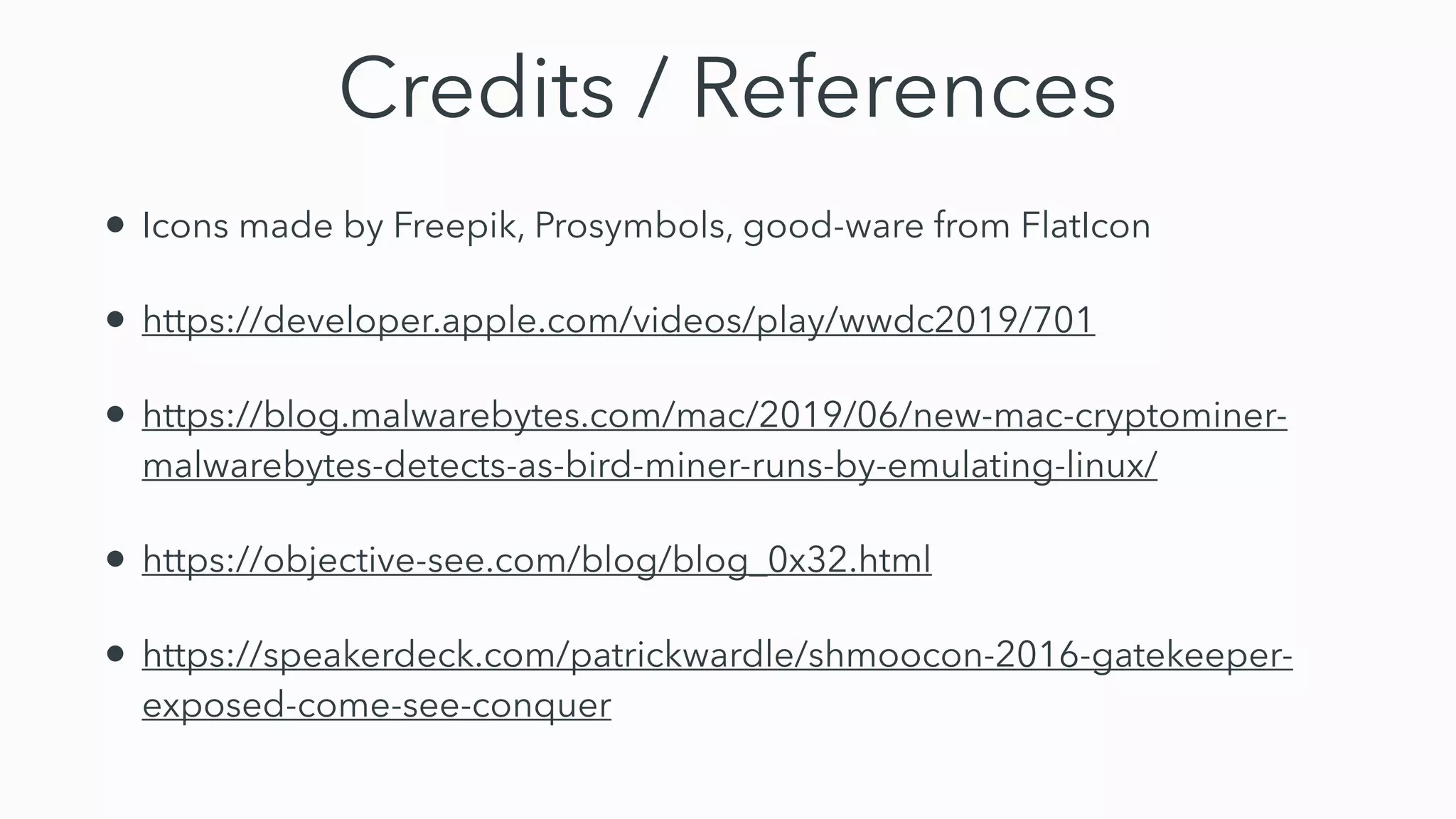 Credits / References
• Icons made by Freepik, Prosymbols, good-ware from FlatIcon
• https://developer.apple.com/videos/play/wwdc2019/701
• https://blog.malwarebytes.com/mac/2019/06/new-mac-cryptominer-
malwarebytes-detects-as-bird-miner-runs-by-emulating-linux/
• https://objective-see.com/blog/blog_0x32.html
• https://speakerdeck.com/patrickwardle/shmoocon-2016-gatekeeper-
exposed-come-see-conquer
 