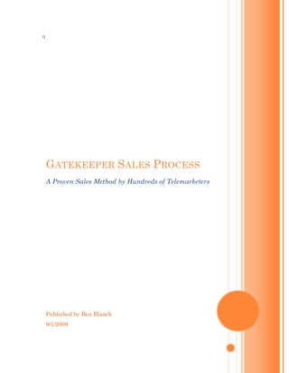 0




    GATEKEEPER SALES PROCESS
    A Proven Sales Method by Hundreds of Telemarketers




    Published by Ben Blanch
    9/1/2009
 