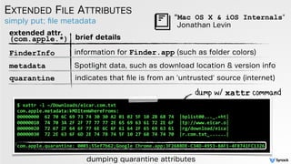 simply put; ﬁle metadata
EXTENDED FILE ATTRIBUTES
dumping quarantine attributes
$ xattr -l ~/Downloads/eicar.com.txt
com.apple.metadata:kMDItemWhereFroms:
00000000 62 70 6C 69 73 74 30 30 A2 01 02 5F 10 2B 68 74 |bplist00..._.+ht|
00000010 74 70 3A 2F 2F 77 77 77 2E 65 69 63 61 72 2E 6F |tp://www.eicar.o|
00000020 72 67 2F 64 6F 77 6E 6C 6F 61 64 2F 65 69 63 61 |rg/download/eica|
00000030 72 2E 63 6F 6D 2E 74 78 74 5F 10 27 68 74 74 70 |r.com.txt_......|
com.apple.quarantine: 0001;55ef7b62;Google Chrome.app;3F2688DE-C34D-4953-8AF1-4F8741FC1326
dump w/ xattr command
extended attr.
(com.apple.*) brief details
FinderInfo information for Finder.app (such as folder colors)
metadata Spotlight data, such as download location & version info
quarantine indicates that ﬁle is from an 'untrusted' source (internet)
Jonathan Levin
"Mac OS X & iOS Internals"
 