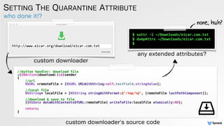 who done it!?
SETTING THE QUARANTINE ATTRIBUTE
custom downloader
any extended attributes?
$ xattr -l ~/Downloads/eicar.com.txt
$ dumpAttrs ~/Downloads/eicar.com.txt
$
//button handler: download file
-(IBAction)download:(id)sender
{
//url
NSURL *remoteFile = [NSURL URLWithString:self.textField.stringValue];
//local file
NSString* localFile = [NSString stringWithFormat:@"/tmp/%@", [remoteFile lastPathComponent]];
//download & save to file
[[NSData dataWithContentsOfURL:remoteFile] writeToFile:localFile atomically:NO];
return;
}
none; huh?
custom downloader's source code
 