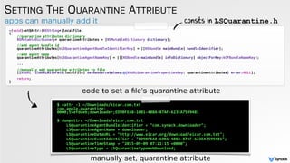 apps can manually add it
SETTING THE QUARANTINE ATTRIBUTE
-(void)setQAttr:(NSString*)localFile
{
//quarantine attributes dictionary
NSMutableDictionary* quarantineAttributes = [NSMutableDictionary dictionary];
//add agent bundle id
quarantineAttributes[kLSQuarantineAgentBundleIdentifierKey] = [[NSBundle mainBundle] bundleIdentifier];
//add agent name
quarantineAttributes[kLSQuarantineAgentNameKey] = [[[NSBundle mainBundle] infoDictionary] objectForKey:kCFBundleNameKey];
...
//manually add quarantine attributes to file
[[NSURL fileURLWithPath:localFile] setResourceValues:@{NSURLQuarantinePropertiesKey: quarantineAttributes} error:NULL];
return;
}
$ xattr -l ~/Downloads/eicar.com.txt 
com.apple.quarantine:
0000;55efddeb;downloader;ED9BFEA8-10B1-48BA-87AF-623EA7599481
 
$ dumpAttrs ~/Downloads/eicar.com.txt
LSQuarantineAgentBundleIdentifier = "com.synack.downloader";
LSQuarantineAgentName = downloader;
LSQuarantineDataURL = "http://www.eicar.org/download/eicar.com.txt";
LSQuarantineEventIdentifier = "ED9BFEA8-10B1-48BA-87AF-623EA7599481";
LSQuarantineTimeStamp = "2015-09-09 07:21:15 +0000";
LSQuarantineType = LSQuarantineTypeWebDownload;
consts in LSQuarantine.h
manually set, quarantine attribute
code to set a ﬁle's quarantine attribute
 