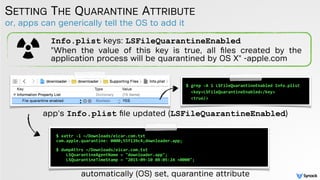 or, apps can generically tell the OS to add it
SETTING THE QUARANTINE ATTRIBUTE
$ xattr -l ~/Downloads/eicar.com.txt
com.apple.quarantine: 0000;55f139c4;downloader.app;
 
$ dumpAttrs ~/Downloads/eicar.com.txt
LSQuarantineAgentName = "downloader.app";
LSQuarantineTimeStamp = "2015-09-10 08:05:24 +0000";
automatically (OS) set, quarantine attribute
Info.plist keys: LSFileQuarantineEnabled
"When the value of this key is true, all ﬁles created by the
application process will be quarantined by OS X" -apple.com
app's Info.plist ﬁle updated (LSFileQuarantineEnabled)
$ grep -A 1 LSFileQuarantineEnabled Info.plist
<key>LSFileQuarantineEnabled</key>
<true/>
 