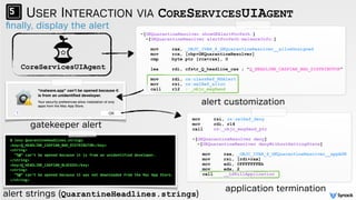 ﬁnally, display the alert
USER INTERACTION VIA CORESERVICESUIAGENT
CoreServicesUIAgent
mov rsi, cs:selRef_deny
mov rdi, r14
call cs:_objc_msgSend_ptr
-[GKQuarantineResolver deny]
-[GKQuarantineResolver denyWithoutSettingState]
mov rax, _OBJC_IVAR_$_GKQuarantineResolver__appASN
mov rsi, [rdi+rax]
mov edi, 0FFFFFFFEh
mov edx, 2
call __LSKillApplication
-[GKQuarantineResolver showGKAlertForPath:]
-[GKQuarantineResolver alertForPath:malwareInfo:]
mov rax, _OBJC_IVAR_$_GKQuarantineResolver__allowUnsigned
mov rcx, [rbp+GKQuarantineResolver]
cmp byte ptr [rcx+rax], 0 
lea rdi, cfstr_Q_headline_cas ; "Q_HEADLINE_CASPIAN_BAD_DISTRIBUTOR" 
mov rdi, cs:classRef_NSAlert
mov rsi, cs:selRef_alloc
call r12 ; _objc_msgSend
$ less QuarantineHeadlines.strings
<key>Q_HEADLINE_CASPIAN_BAD_DISTRIBUTOR</key>
<string>
“%@” can’t be opened because it is from an unidentified developer.
</string>
<key>Q_HEADLINE_CASPIAN_BLOCKED</key>
<string>
“%@” can’t be opened because it was not downloaded from the Mac App Store.
</string>
gatekeeper alert
alert strings (QuarantineHeadlines.strings)
alert customization
application termination
 